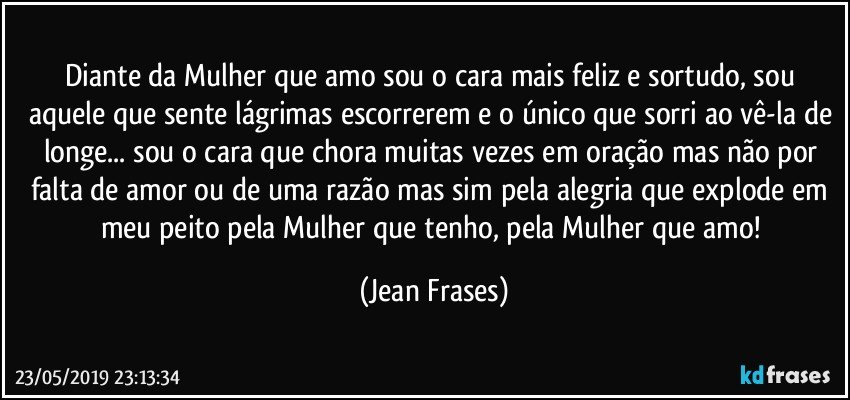 Diante da Mulher que amo sou o cara mais feliz e sortudo, sou aquele que sente lágrimas escorrerem e o único que sorri ao vê-la de longe... sou o cara que chora muitas vezes em oração mas não por falta de amor ou de uma razão mas sim pela alegria que explode em meu peito pela Mulher que tenho, pela Mulher que amo! (Jean Frases)