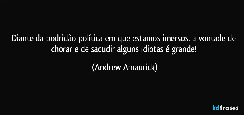 Diante da podridão política em que estamos imersos, a vontade de chorar e de sacudir alguns idiotas é grande! (Andrew Amaurick)