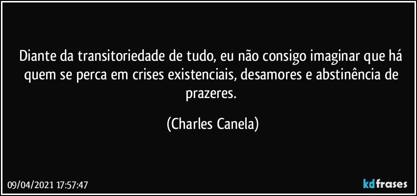 Diante da transitoriedade de tudo, eu não consigo imaginar que há quem se perca em crises existenciais, desamores e abstinência de prazeres. (Charles Canela)