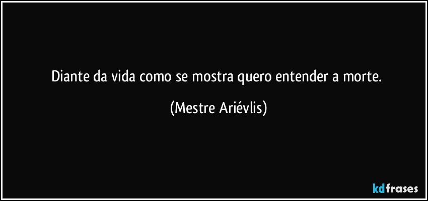 Diante da vida como se mostra quero entender a morte. (Mestre Ariévlis)