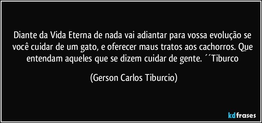 Diante da Vida Eterna de nada vai adiantar para vossa evolução se você cuidar de um gato, e oferecer maus tratos aos cachorros. Que entendam aqueles que se dizem cuidar de gente. ´´Tiburco (Gerson Carlos Tiburcio)