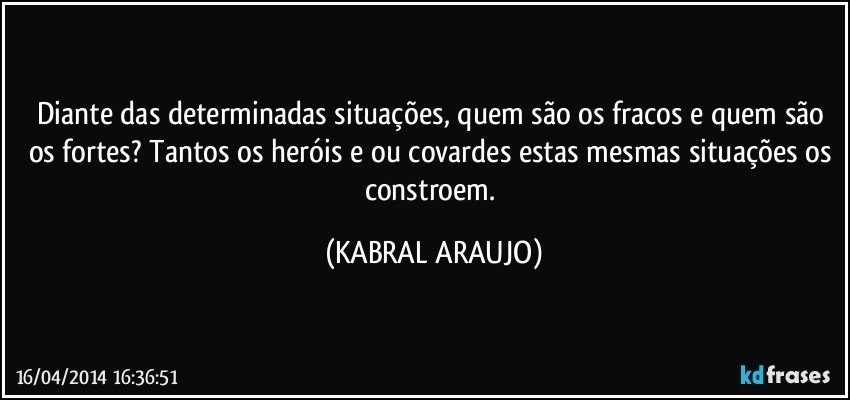 Diante das determinadas situações, quem são os fracos e quem são os fortes? Tantos os heróis e/ou covardes estas mesmas situações os constroem. (KABRAL ARAUJO)