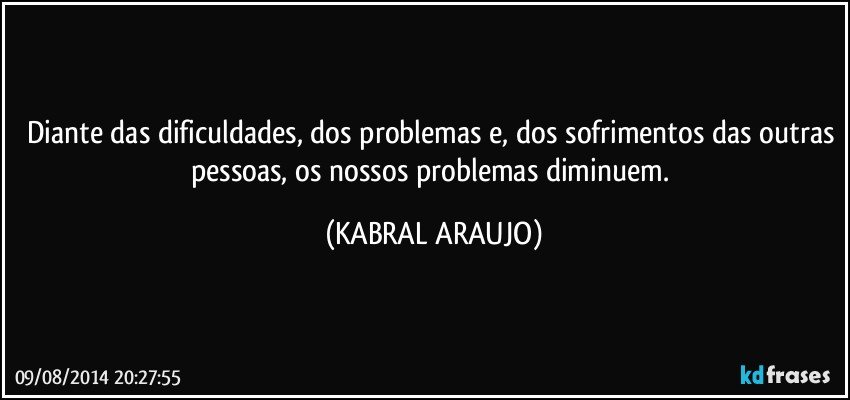 Diante das dificuldades, dos problemas e, dos sofrimentos das outras pessoas, os nossos problemas diminuem. (KABRAL ARAUJO)