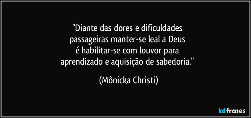 "Diante das dores e dificuldades 
passageiras manter-se leal a Deus 
é habilitar-se com louvor para 
aprendizado e aquisição de sabedoria." (Mônicka Christi)