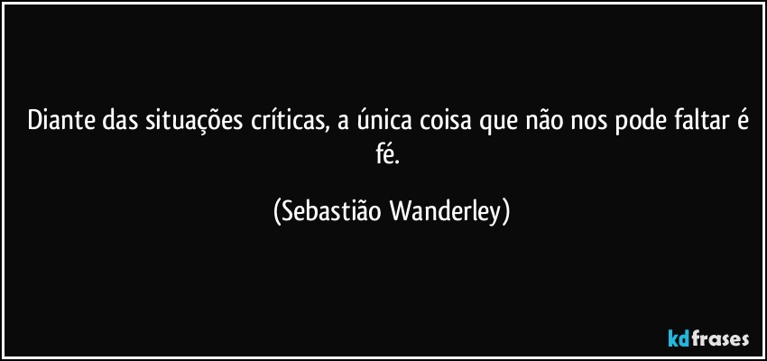 Diante das situações críticas, a única coisa que não nos pode faltar é fé. (Sebastião Wanderley)