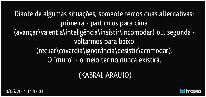 Diante de algumas situações, somente temos duas alternativas: primeira - partirmos para cima (avançar\valentia\inteligência\insistir\incomodar) ou, segunda - voltarmos para baixo (recuar\covardia\ignorância\desistir\acomodar). 
O "muro" - o meio termo nunca existirá. (KABRAL ARAUJO)