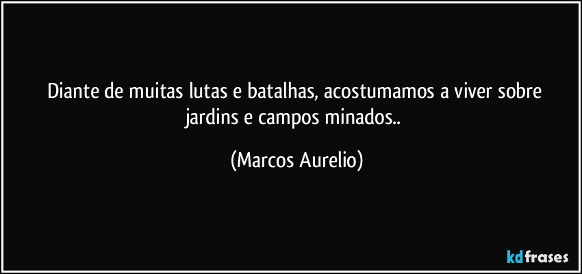 Diante de muitas lutas e batalhas, acostumamos a viver sobre   jardins e campos minados.. (Marcos Aurelio)