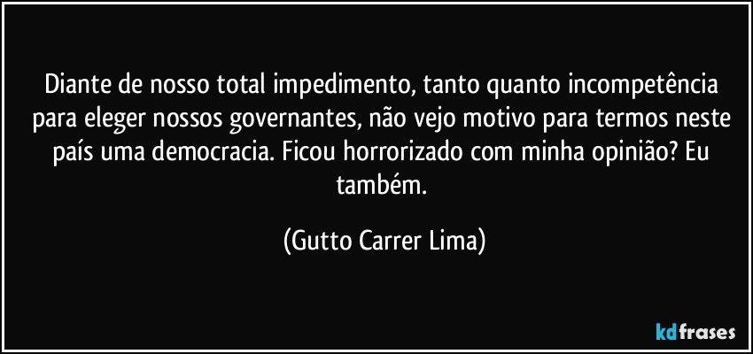 Diante de nosso total impedimento, tanto quanto incompetência para eleger nossos governantes, não vejo motivo para termos neste país uma democracia. Ficou horrorizado com minha opinião? Eu também. (Gutto Carrer Lima)