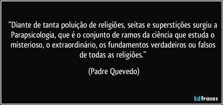 “Diante de tanta poluição de religiões, seitas e superstições surgiu a Parapsicologia, que é o conjunto de ramos da ciência que estuda o misterioso, o extraordinário, os fundamentos verdadeiros ou falsos de todas as religiões.” (Padre Quevedo)