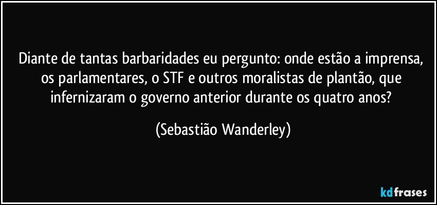 Diante de tantas barbaridades eu pergunto: onde estão a imprensa, os parlamentares, o STF e outros moralistas de plantão, que infernizaram o governo anterior durante os quatro anos? (Sebastião Wanderley)