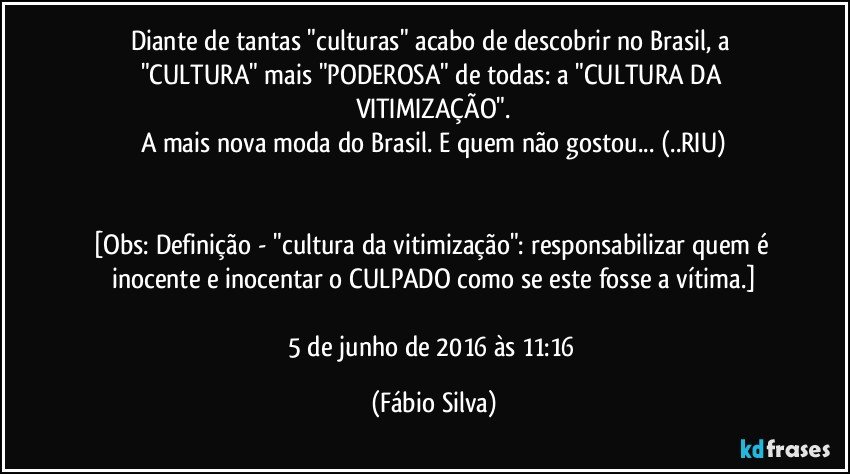 Diante de tantas "culturas" acabo de descobrir no Brasil, a "CULTURA" mais "PODEROSA" de todas: a "CULTURA DA VITIMIZAÇÃO".
A mais nova moda do Brasil. E quem não gostou... (..RIU)


[Obs: Definição - "cultura da vitimização": responsabilizar quem é inocente e inocentar o CULPADO como se este fosse a vítima.]

5 de junho de 2016 às 11:16 (Fábio Silva)