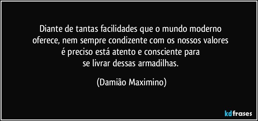 Diante de tantas facilidades que o mundo moderno 
oferece, nem sempre condizente com os nossos valores 
é preciso está atento e consciente para 
se livrar dessas armadilhas. (Damião Maximino)