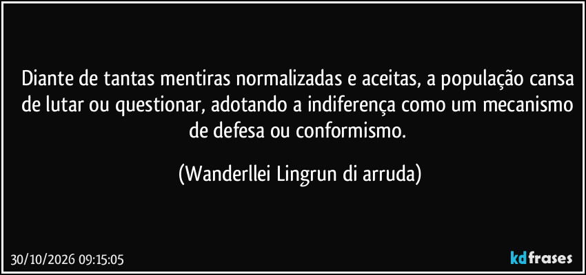 Diante de tantas mentiras normalizadas e aceitas, a população cansa de lutar ou questionar, adotando a indiferença como um mecanismo de defesa ou conformismo. (Wanderllei Lingrun di arruda)