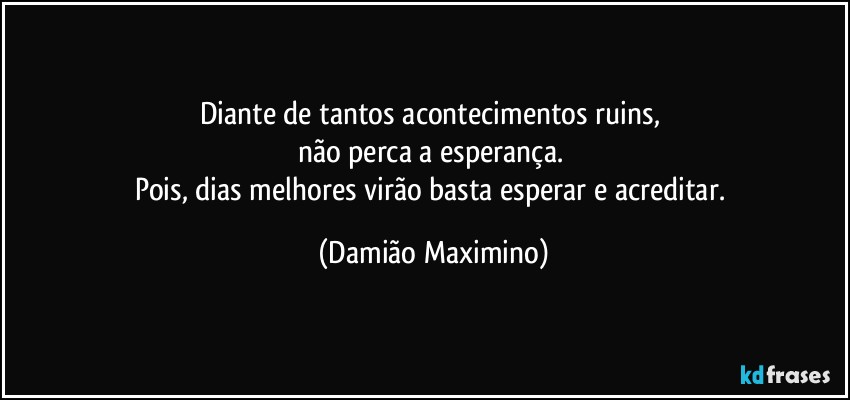 Diante de tantos acontecimentos ruins, 
não perca a esperança. 
Pois, dias melhores virão basta esperar e acreditar. (Damião Maximino)