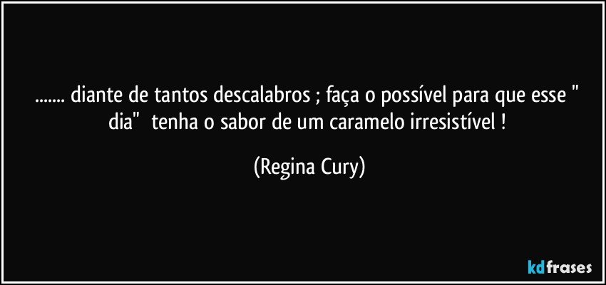 ... diante  de   tantos descalabros ; faça o possível para que  esse  " dia"      tenha  o  sabor de  um caramelo irresistível ! (Regina Cury)