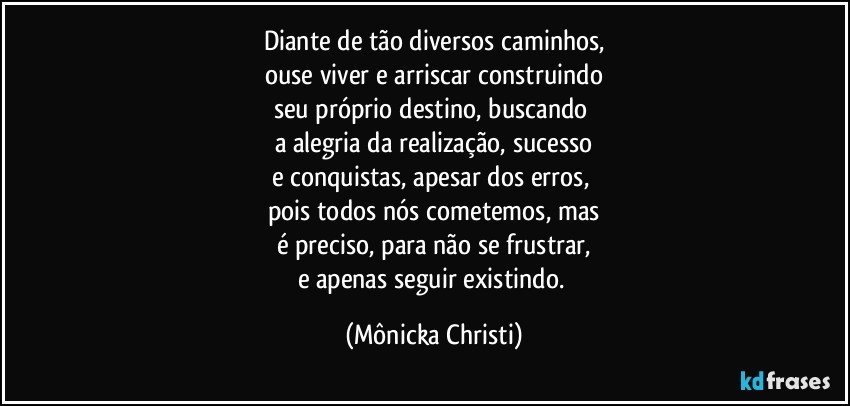 Diante de tão diversos caminhos,
ouse viver e arriscar construindo
seu próprio destino, buscando 
a alegria da realização, sucesso
e conquistas, apesar dos erros, 
pois todos nós cometemos, mas
é preciso, para não se frustrar,
e apenas seguir existindo. (Mônicka Christi)