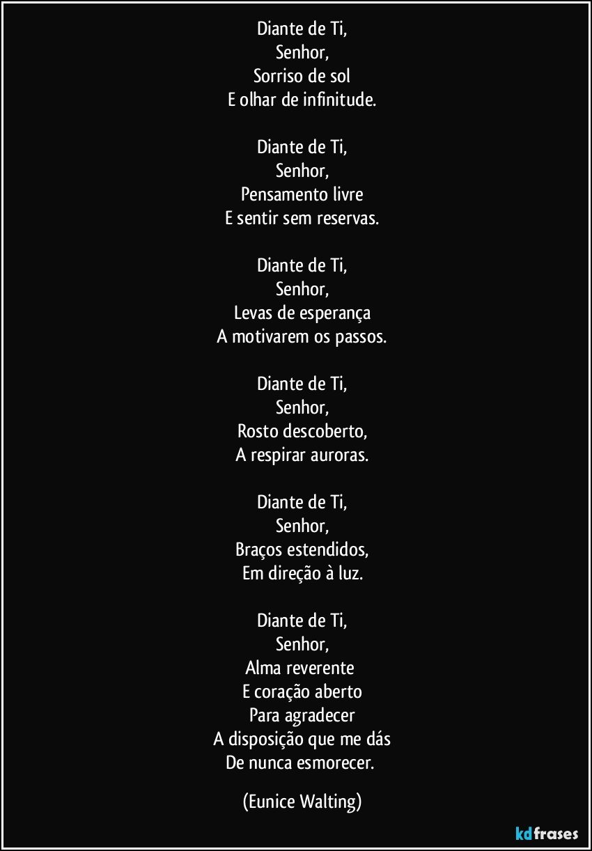 Diante de Ti,
Senhor,
Sorriso de sol
E olhar de infinitude.

Diante de Ti,
Senhor,
Pensamento livre
E sentir sem reservas.

Diante de Ti,
Senhor,
Levas de esperança
A motivarem os passos.

Diante de Ti,
Senhor,
Rosto descoberto,
A respirar auroras.

Diante de Ti,
Senhor,
Braços estendidos,
Em direção à luz.

Diante de Ti,
Senhor,
Alma reverente 
E coração aberto
Para agradecer
A disposição que me dás
De nunca esmorecer. (Eunice Walting)