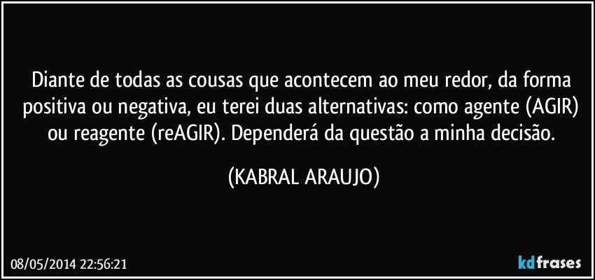 Diante de todas as cousas que acontecem ao meu redor, da forma positiva ou negativa, eu terei duas alternativas: como agente (AGIR) ou reagente (reAGIR). Dependerá da questão a minha decisão. (KABRAL ARAUJO)