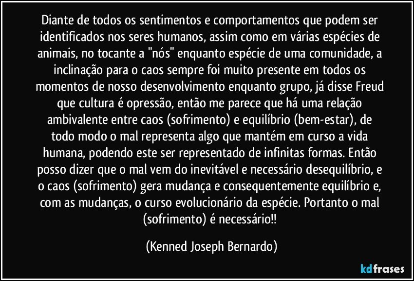 Diante de todos os sentimentos e comportamentos que podem ser identificados nos seres humanos, assim como em várias espécies de animais, no tocante a "nós" enquanto espécie de uma comunidade, a inclinação para o caos sempre foi muito presente em todos os momentos de nosso desenvolvimento enquanto grupo, já disse Freud que cultura é opressão, então me parece que há uma relação ambivalente entre caos (sofrimento) e equilíbrio (bem-estar), de todo modo o mal representa algo que mantém em curso a vida humana, podendo este ser representado de infinitas formas. Então posso dizer que o mal vem do inevitável e necessário desequilíbrio, e o caos (sofrimento) gera mudança e consequentemente equilíbrio e, com as mudanças, o curso evolucionário da espécie. Portanto o mal (sofrimento) é necessário!! (Kenned Joseph Bernardo)