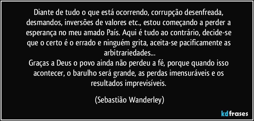 Diante de tudo o que está ocorrendo, corrupção desenfreada, desmandos, inversões de valores etc., estou começando a perder a esperança no meu amado País. Aqui é tudo ao contrário, decide-se que o certo é o errado e ninguém grita, aceita-se pacificamente as arbitrariedades...
Graças a Deus o povo ainda não perdeu a fé, porque quando isso acontecer, o barulho será grande, as perdas imensuráveis e os resultados imprevisíveis. (Sebastião Wanderley)