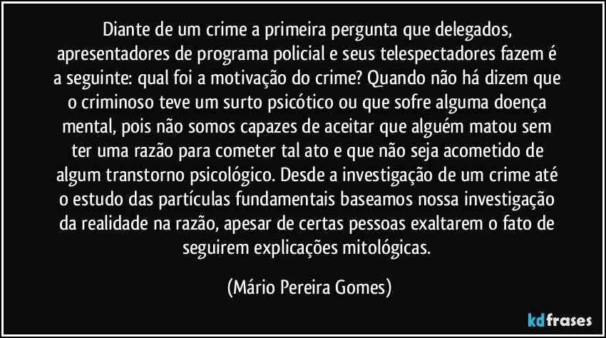 Diante de um crime a primeira pergunta que delegados, apresentadores de programa policial e seus telespectadores fazem é a seguinte: qual foi a motivação do crime? Quando não há dizem que o criminoso teve um surto psicótico ou que sofre alguma doença mental, pois não somos capazes de aceitar que alguém matou sem ter uma razão para cometer tal ato e que não seja acometido de algum transtorno psicológico. Desde a investigação de um crime até o estudo das partículas fundamentais baseamos nossa investigação da realidade na razão, apesar de certas pessoas exaltarem o fato de seguirem explicações mitológicas. (Mário Pereira Gomes)