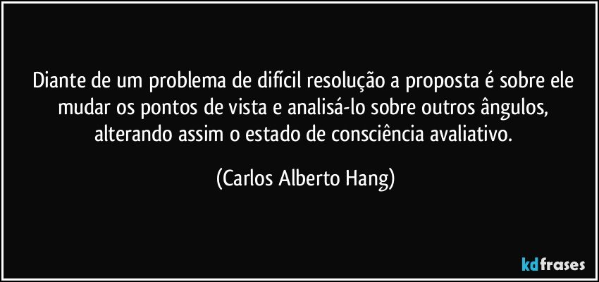 Diante de um problema de difícil resolução a proposta é sobre ele mudar os pontos de vista e analisá-lo sobre outros ângulos, alterando assim o estado de consciência avaliativo. (Carlos Alberto Hang)