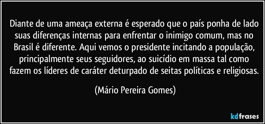 Diante de uma ameaça externa é esperado que o país ponha de lado suas diferenças internas para enfrentar o inimigo comum, mas no Brasil é diferente. Aqui vemos o presidente incitando a população, principalmente seus seguidores, ao suicídio em massa tal como fazem os líderes de caráter deturpado de seitas políticas e religiosas. (Mário Pereira Gomes)