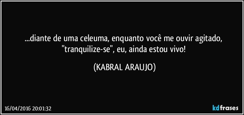 ...diante de uma celeuma, enquanto você me ouvir agitado, "tranquilize-se", eu, ainda estou vivo! (KABRAL ARAUJO)
