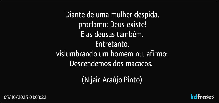 Diante de uma mulher despida,
proclamo: Deus existe!
E as deusas também.
Entretanto,
vislumbrando um homem nu, afirmo:
Descendemos dos macacos. (Nijair Araújo Pinto)