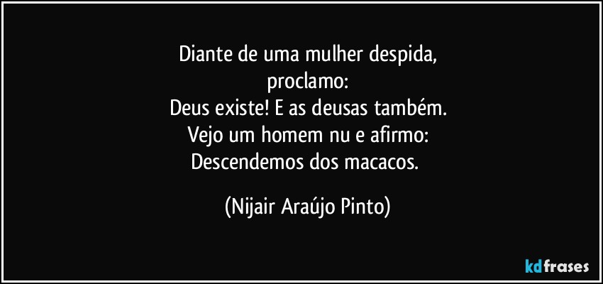 Diante de uma mulher despida,
proclamo:
Deus existe! E as deusas também.
Vejo um homem nu e afirmo:
Descendemos dos macacos. (Nijair Araújo Pinto)