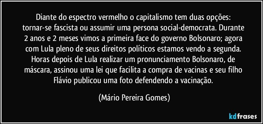 Diante do espectro vermelho o capitalismo tem duas opções: tornar-se fascista ou assumir uma persona social-democrata. Durante 2 anos e 2 meses vimos a primeira face do governo Bolsonaro; agora com Lula pleno de seus direitos políticos estamos vendo a segunda. Horas depois de Lula realizar um pronunciamento Bolsonaro, de máscara, assinou uma lei que facilita a compra de vacinas e seu filho Flávio publicou uma foto defendendo a vacinação. (Mário Pereira Gomes)