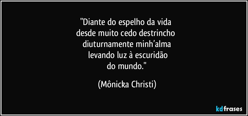 "Diante do espelho da vida 
desde muito cedo destrincho 
diuturnamente minh’alma
 levando luz à escuridão
 do mundo." (Mônicka Christi)