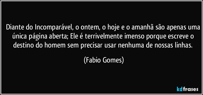 Diante do Incomparável, o ontem, o hoje e o amanhã são apenas uma única página aberta; Ele é terrivelmente imenso porque escreve o destino do homem sem precisar usar nenhuma de nossas linhas. (Fabio Gomes)