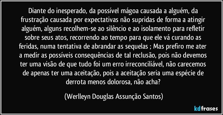 Diante do inesperado, da possível mágoa causada a alguém, da frustração causada por expectativas não supridas de forma a atingir alguém, alguns recolhem-se ao silêncio e ao isolamento para refletir sobre seus atos, recorrendo ao tempo para que ele vá curando as feridas, numa tentativa de abrandar as sequelas ; Mas prefiro me ater a medir as possíveis consequências de tal reclusão, pois não devemos ter uma visão de que tudo foi um erro irreconciliável, não carecemos de apenas ter uma aceitação, pois a aceitação seria uma espécie de derrota menos dolorosa, não acha? (Werlleyn Douglas Assunção Santos)