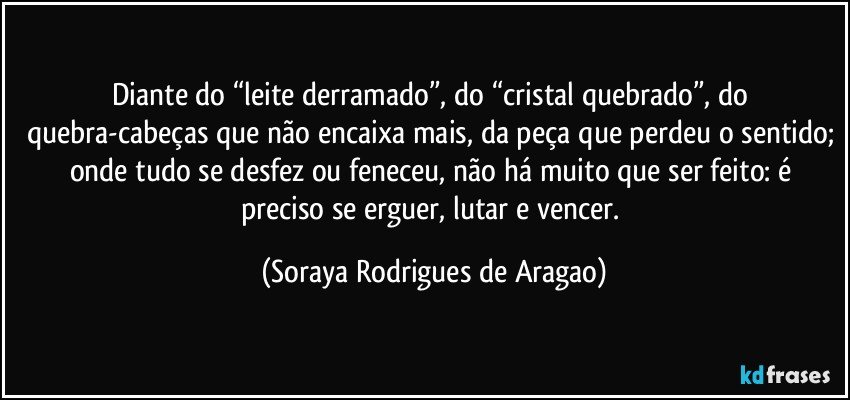 Diante do “leite derramado”, do “cristal quebrado”, do quebra-cabeças que não encaixa mais, da peça que perdeu o sentido; onde tudo se desfez ou feneceu, não há muito que ser feito: é preciso se erguer, lutar e vencer. (Soraya Rodrigues de Aragao)