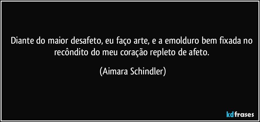 Diante do maior desafeto, eu faço arte, e a emolduro bem fixada no recôndito do meu coração repleto de afeto. (Aimara Schindler)