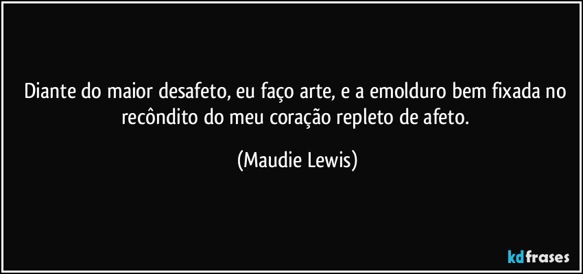 Diante do maior desafeto, eu faço arte, e a emolduro bem fixada no recôndito do meu coração repleto de afeto. (Maudie Lewis)