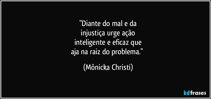 "Diante do mal e da
 injustiça urge ação 
inteligente e eficaz que
aja na raiz do problema." (Mônicka Christi)