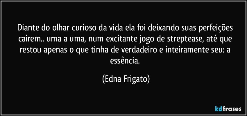 Diante do olhar curioso da vida ela foi deixando suas perfeições cairem.. uma a uma, num excitante jogo de streptease, até que restou apenas o que tinha de verdadeiro e inteiramente seu: a essência. (Edna Frigato)