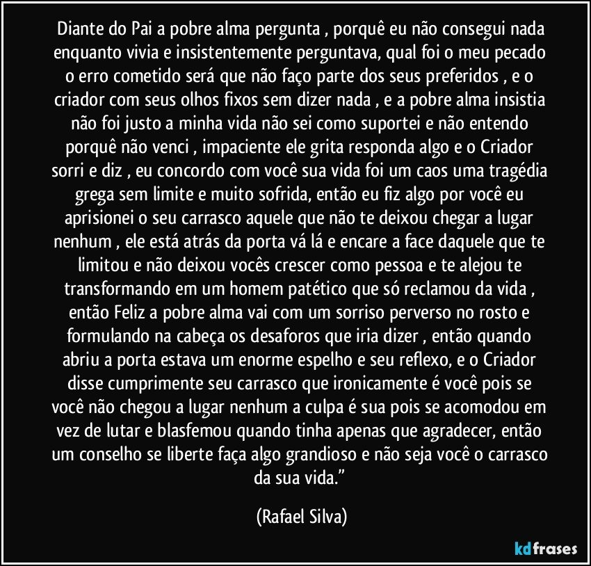 ⁠Diante do Pai a pobre alma pergunta , porquê eu não consegui nada enquanto vivia e insistentemente perguntava, qual foi o meu pecado o erro cometido será que não faço parte dos seus preferidos , e o criador com seus olhos fixos sem dizer nada , e a pobre alma insistia não foi justo a minha vida não sei como suportei e não entendo porquê não venci , impaciente ele grita responda algo e o Criador sorri e diz , eu concordo com você sua vida foi um caos uma tragédia grega sem limite e muito sofrida, então eu fiz algo por você eu aprisionei o seu carrasco aquele que não te deixou chegar a lugar nenhum , ele está atrás da porta vá lá e encare a face daquele que te limitou e não deixou vocês crescer como pessoa e te alejou te transformando em um homem patético que só reclamou da vida , então Feliz a pobre alma vai com um sorriso perverso no rosto e formulando na cabeça os desaforos que iria dizer , então quando abriu a porta estava um enorme espelho e seu reflexo, e o Criador disse cumprimente seu carrasco que ironicamente é você pois se você não chegou a lugar nenhum a culpa é sua pois se acomodou em vez de lutar e blasfemou quando tinha apenas que agradecer, então um conselho se liberte faça algo grandioso e não seja você o carrasco da sua vida.” (Rafael Silva)