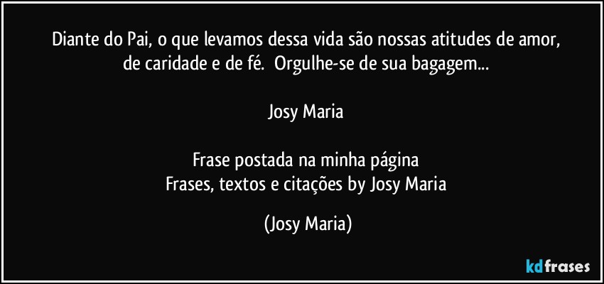 Diante do Pai, o que levamos dessa vida são nossas atitudes de amor, de caridade e de fé.  Orgulhe-se de sua bagagem... 

Josy Maria 

Frase postada na minha página 
Frases, textos e citações by Josy Maria (Josy Maria)