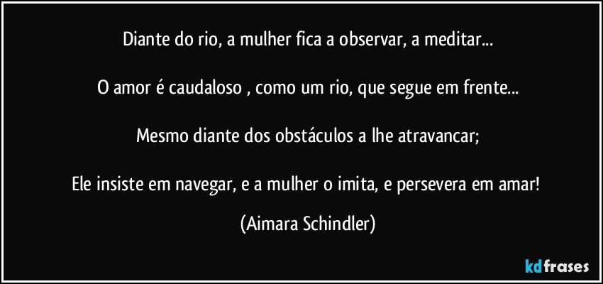 Diante do  rio, a mulher fica a  observar, a meditar...

O amor é caudaloso , como um rio, que segue em frente...

Mesmo diante dos obstáculos a lhe atravancar;

Ele insiste em navegar, e a mulher o imita, e persevera em amar! (Aimara Schindler)