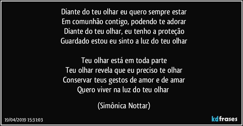 Diante do teu olhar eu quero sempre estar
Em comunhão contigo, podendo te adorar
Diante do teu olhar, eu tenho a proteção
Guardado estou eu sinto a luz do teu olhar

Teu olhar está em toda parte
Teu olhar revela que eu preciso te olhar
Conservar teus gestos de amor e de amar
Quero viver na luz do teu olhar (Simônica Nottar)