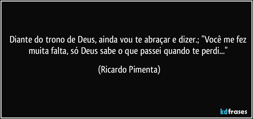 Diante do trono de Deus, ainda vou te abraçar e dizer.; "Você me fez muita falta, só Deus sabe o que passei quando te perdi..." (Ricardo Pimenta)