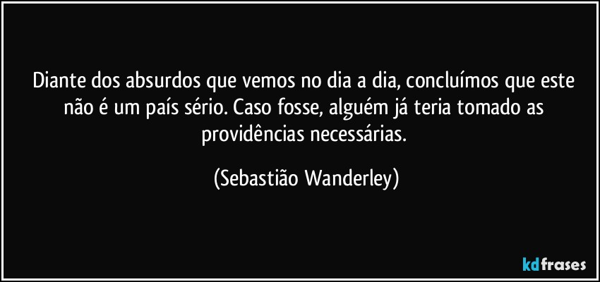 Diante dos absurdos que vemos no dia a dia, concluímos que este não é um país sério. Caso fosse, alguém já teria tomado as providências necessárias. (Sebastião Wanderley)