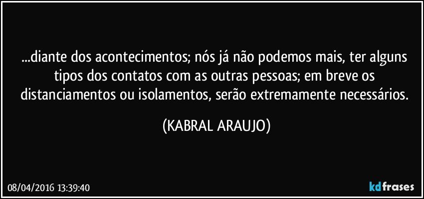 ...diante dos acontecimentos; nós já não podemos mais, ter alguns tipos dos contatos com as outras pessoas; em breve os distanciamentos ou isolamentos, serão extremamente necessários. (KABRAL ARAUJO)