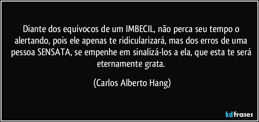 Diante dos equívocos de um IMBECIL, não perca seu tempo o alertando, pois ele apenas te ridicularizará, mas dos erros de uma pessoa SENSATA, se empenhe em sinalizá-los a ela, que esta te será eternamente grata. (Carlos Alberto Hang)