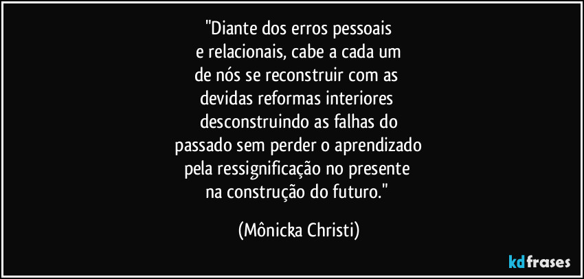 "Diante dos erros pessoais
e relacionais, cabe a cada um
de nós se reconstruir com as
devidas reformas interiores
desconstruindo as falhas do
passado sem perder o aprendizado
pela ressignificação no presente
na construção do futuro." (Mônicka Christi)