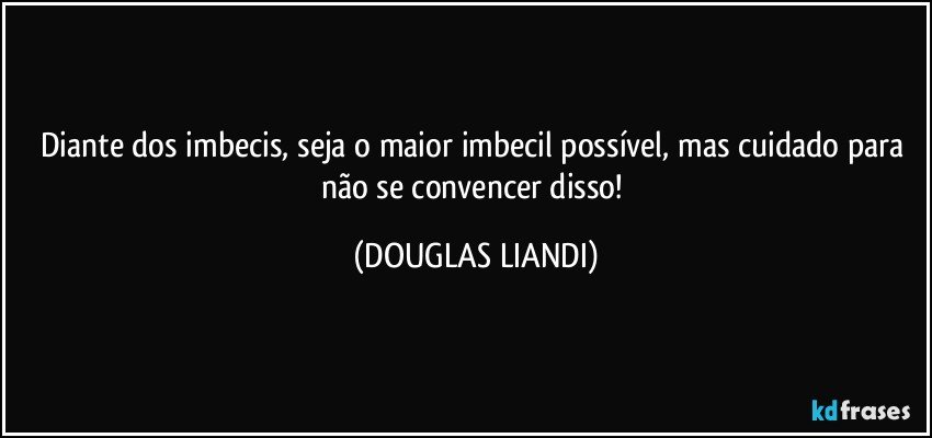 Diante dos imbecis, seja o maior imbecil possível, mas cuidado para não se convencer disso! (DOUGLAS LIANDI)