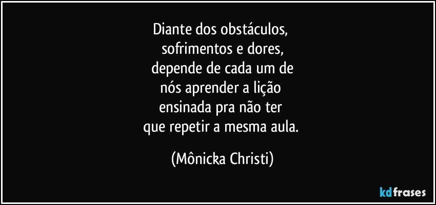 Diante dos obstáculos, 
sofrimentos e dores,
depende de cada um de
nós aprender a lição 
ensinada pra não ter 
que repetir a mesma aula. (Mônicka Christi)